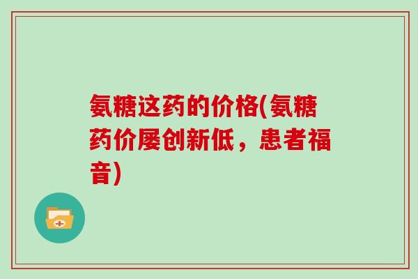 氨糖这药的价格(氨糖药价屡创新低,患者福音) 氨糖这药的价格(氨糖药价屡创新低,患者福音)