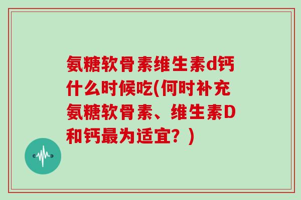 氨糖软骨素维生素d钙什么时候吃(何时补充氨糖软骨素、维生素D和钙为适宜？)