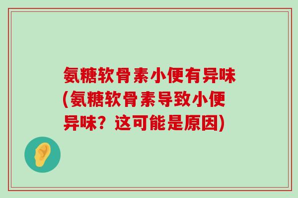 氨糖软骨素小便有异味(氨糖软骨素导致小便异味？这可能是原因)