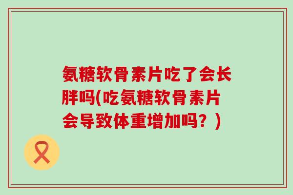 氨糖软骨素片吃了会长胖吗(吃氨糖软骨素片会导致体重增加吗?) 氨糖软骨素片吃了会长胖吗(吃氨糖软骨素片会导致体重增加吗?)