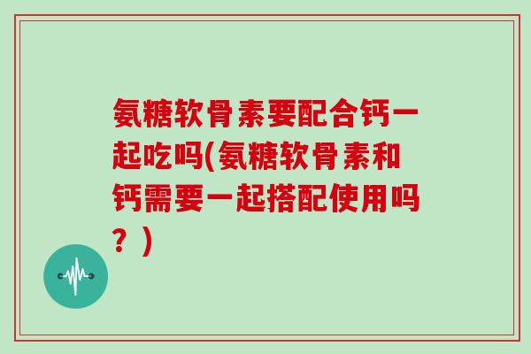 氨糖软骨素要配合钙一起吃吗(氨糖软骨素和钙需要一起搭配使用吗?) 氨糖软骨素要配合钙一起吃吗(氨糖软骨素和钙需要一起搭配使用吗?)
