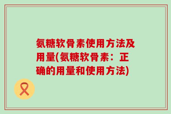 氨糖软骨素使用方法及用量(氨糖软骨素:正确的用量和使用方法) 氨糖软骨素使用方法及用量(氨糖软骨素:正确的用量和使用方法)