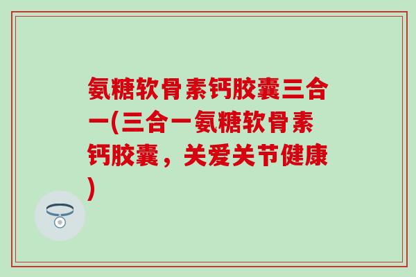 氨糖软骨素钙胶囊三合一(三合一氨糖软骨素钙胶囊，关爱关节健康)
