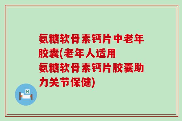 氨糖软骨素钙片中老年胶囊(老年人适用 氨糖软骨素钙片胶囊助力关节保健) 氨糖软骨素钙片中老年胶囊(老年人适用 氨糖软骨素钙片胶囊助力关节保健)
