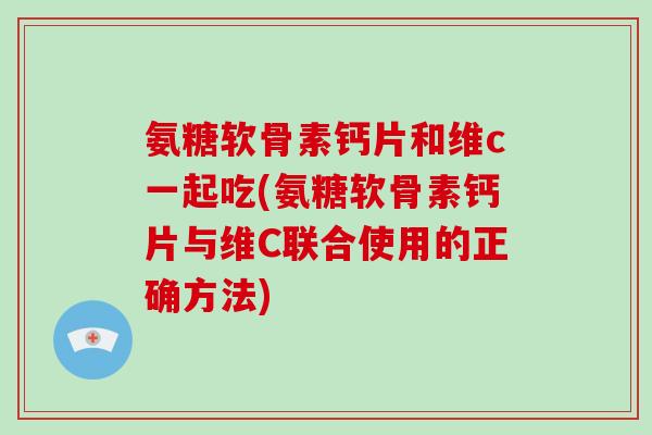 氨糖软骨素钙片和维c一起吃(氨糖软骨素钙片与维C联合使用的正确方法)