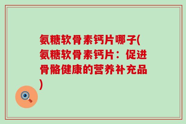 氨糖软骨素钙片哪子(氨糖软骨素钙片:促进骨骼健康的营养补充品) 氨糖软骨素钙片哪子(氨糖软骨素钙片:促进骨骼健康的营养补充品)