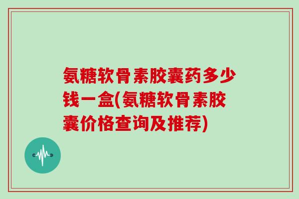 氨糖软骨素胶囊药多少钱一盒(氨糖软骨素胶囊价格查询及推荐)