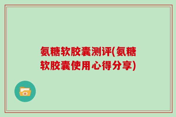 氨糖软胶囊测评(氨糖软胶囊使用心得分享)