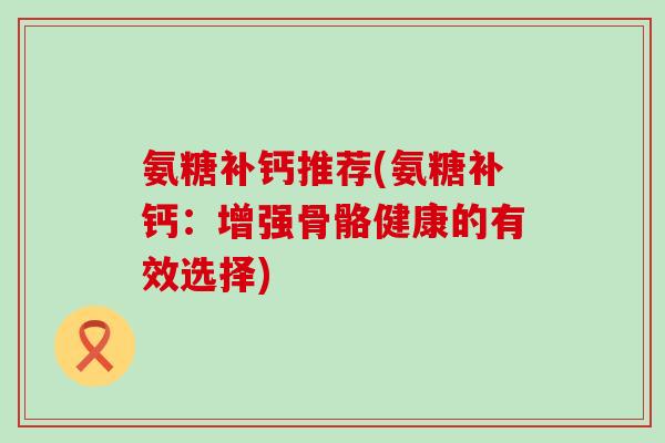 氨糖补钙推荐(氨糖补钙:增强骨骼健康的有效选择) 氨糖补钙推荐(氨糖补钙:增强骨骼健康的有效选择)