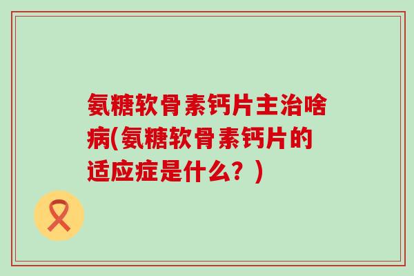 氨糖软骨素钙片主啥(氨糖软骨素钙片的适应症是什么?) 氨糖软骨素钙片主啥(氨糖软骨素钙片的适应症是什么?)
