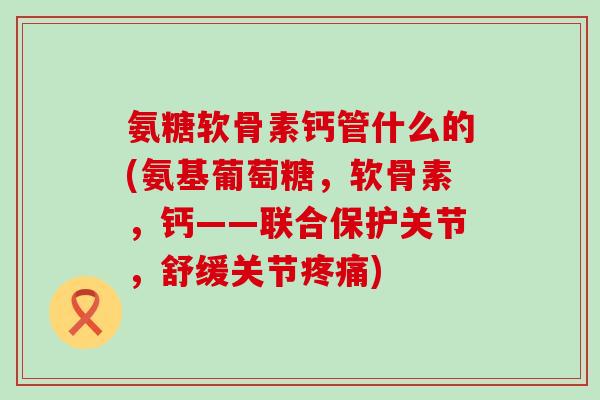 氨糖软骨素钙管什么的(氨基葡萄糖，软骨素，钙——联合保护关节，舒缓关节)