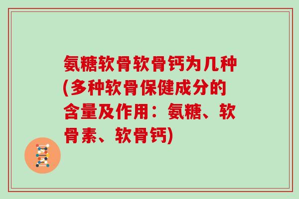 氨糖软骨软骨钙为几种(多种软骨保健成分的含量及作用:氨糖、软骨素、软骨钙) 氨糖软骨软骨钙为几种(多种软骨保健成分的含量及作用:氨糖、软骨素、软骨钙)