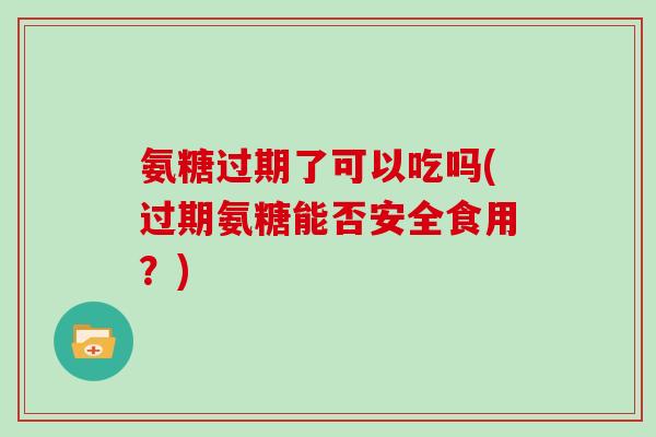 氨糖过期了可以吃吗(过期氨糖能否安全食用？)