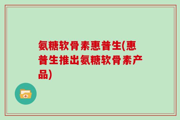 氨糖软骨素惠普生(惠普生推出氨糖软骨素产品) 氨糖软骨素惠普生(惠普生推出氨糖软骨素产品)