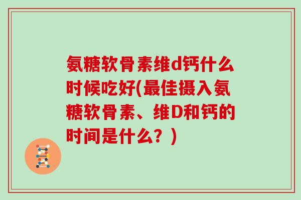 氨糖软骨素维d钙什么时候吃好(佳摄入氨糖软骨素、维D和钙的时间是什么?) 氨糖软骨素维d钙什么时候吃好(佳摄入氨糖软骨素、维D和钙的时间是什么?)