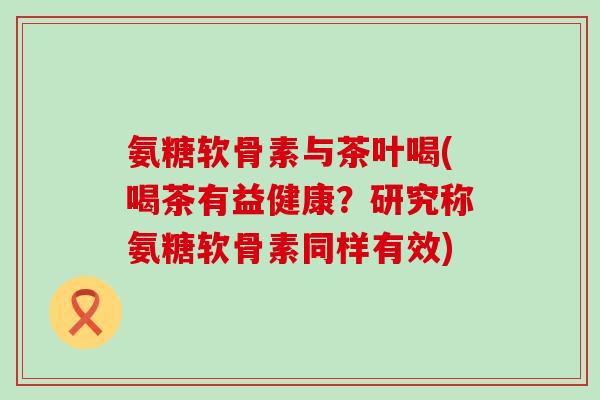 氨糖软骨素与茶叶喝(喝茶有益健康?研究称氨糖软骨素同样有效) 氨糖软骨素与茶叶喝(喝茶有益健康?研究称氨糖软骨素同样有效)