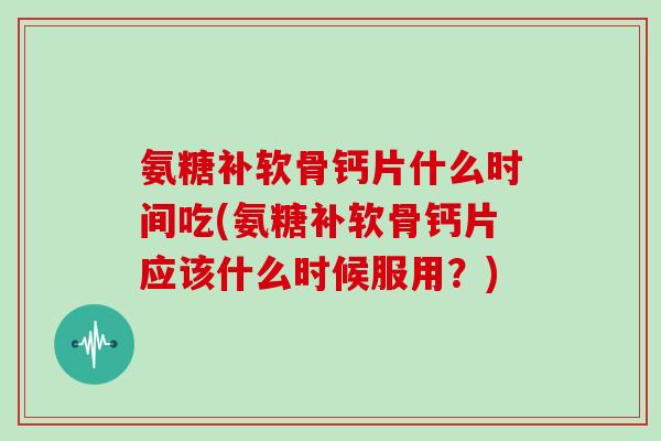 氨糖补软骨钙片什么时间吃(氨糖补软骨钙片应该什么时候服用？)