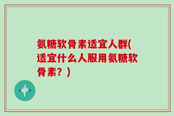 氨糖软骨素适宜人群(适宜什么人服用氨糖软骨素？)