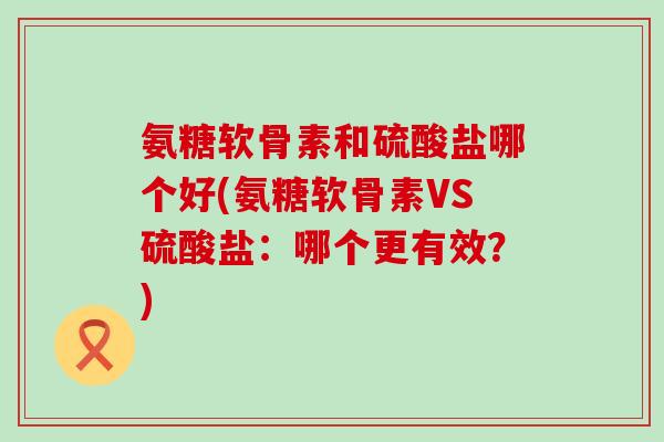氨糖软骨素和硫酸盐哪个好(氨糖软骨素VS硫酸盐:哪个更有效?) 氨糖软骨素和硫酸盐哪个好(氨糖软骨素VS硫酸盐:哪个更有效?)