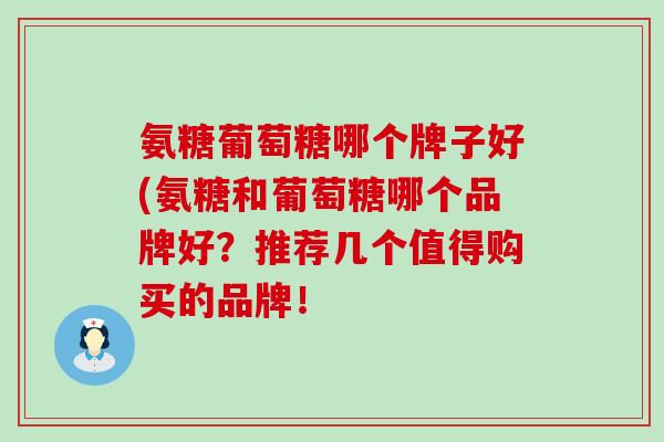 氨糖葡萄糖哪个牌子好(氨糖和葡萄糖哪个品牌好？推荐几个值得购买的品牌！