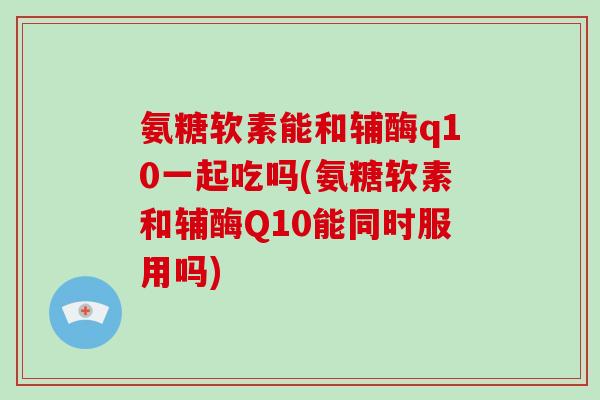 氨糖软素能和辅酶q10一起吃吗(氨糖软素和辅酶Q10能同时服用吗) 氨糖软素能和辅酶q10一起吃吗(氨糖软素和辅酶Q10能同时服用吗)