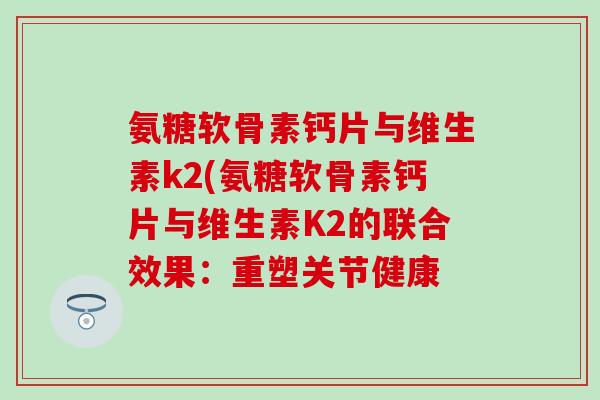 氨糖软骨素钙片与维生素k2(氨糖软骨素钙片与维生素K2的联合效果:重塑关节健康 氨糖软骨素钙片与维生素k2(氨糖软骨素钙片与维生素K2的联合效果:重塑关节健康