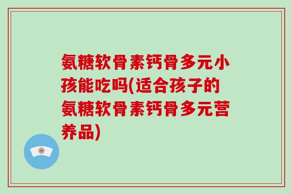 氨糖软骨素钙骨多元小孩能吃吗(适合孩子的氨糖软骨素钙骨多元营养品)