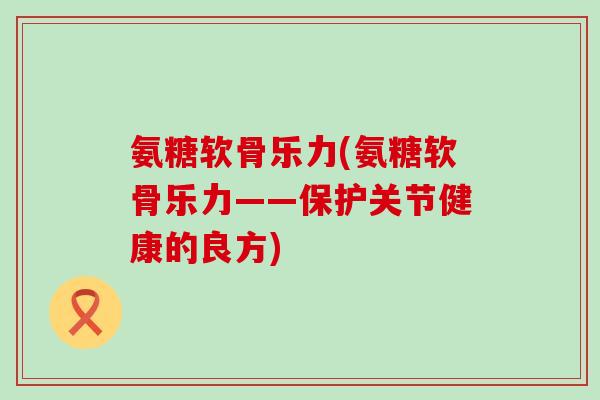 氨糖软骨乐力(氨糖软骨乐力——保护关节健康的良方) 氨糖软骨乐力(氨糖软骨乐力——保护关节健康的良方)