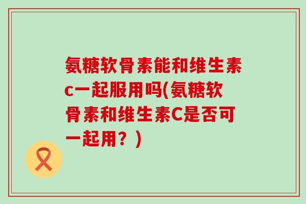 氨糖软骨素能和维生素c一起服用吗(氨糖软骨素和维生素C是否可一起用?) 氨糖软骨素能和维生素c一起服用吗(氨糖软骨素和维生素C是否可一起用?)