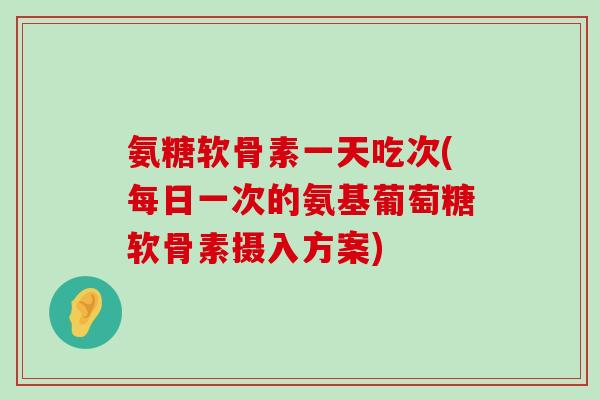 氨糖软骨素一天吃次(每日一次的氨基葡萄糖软骨素摄入方案)