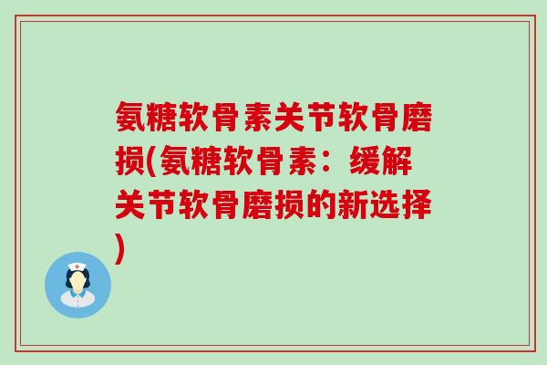 氨糖软骨素关节软骨磨损(氨糖软骨素：缓解关节软骨磨损的新选择)