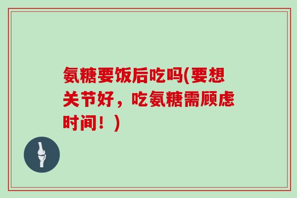 氨糖要饭后吃吗(要想关节好，吃氨糖需顾虑时间！)