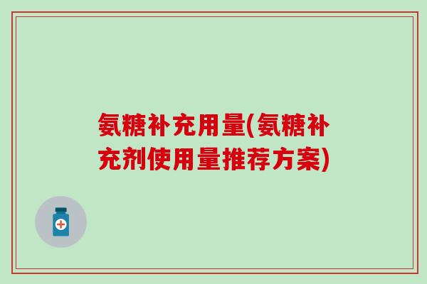 氨糖补充用量(氨糖补充剂使用量推荐方案) 氨糖补充用量(氨糖补充剂使用量推荐方案)