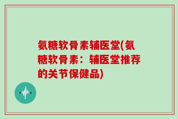 氨糖软骨素辅医堂(氨糖软骨素：辅医堂推荐的关节保健品)