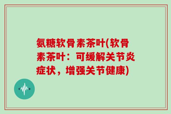 氨糖软骨素茶叶(软骨素茶叶：可缓解关节状，增强关节健康)