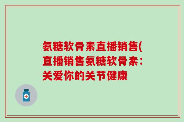 氨糖软骨素直播销售(直播销售氨糖软骨素:关爱你的关节健康 氨糖软骨素直播销售(直播销售氨糖软骨素:关爱你的关节健康