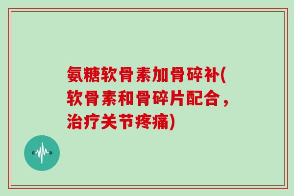 氨糖软骨素加骨碎补(软骨素和骨碎片配合,关节) 氨糖软骨素加骨碎补(软骨素和骨碎片配合,关节)