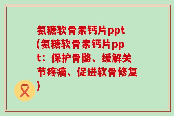 氨糖软骨素钙片ppt(氨糖软骨素钙片ppt：保护骨骼、缓解关节、促进软骨修复)
