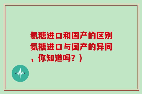 氨糖进口和国产的区别氨糖进口与国产的异同,你知道吗?) 氨糖进口和国产的区别氨糖进口与国产的异同,你知道吗?)