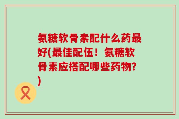 氨糖软骨素配什么药好(佳配伍！氨糖软骨素应搭配哪些？)
