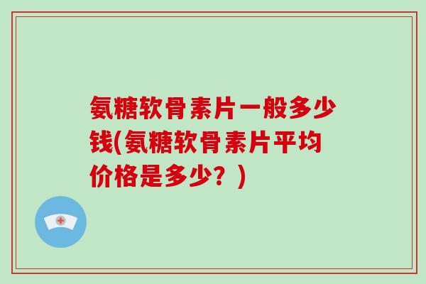 氨糖软骨素片一般多少钱(氨糖软骨素片平均价格是多少？)