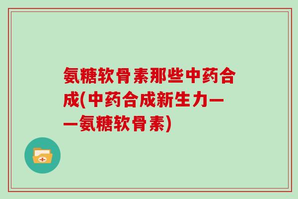氨糖软骨素那些合成(合成新生力——氨糖软骨素) 氨糖软骨素那些合成(合成新生力——氨糖软骨素)