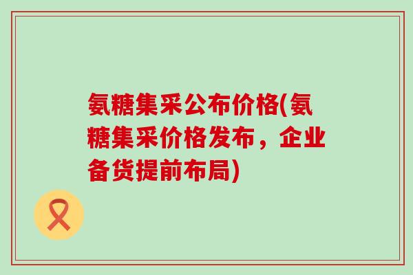 氨糖集采公布价格(氨糖集采价格发布,企业备货提前布局) 氨糖集采公布价格(氨糖集采价格发布,企业备货提前布局)