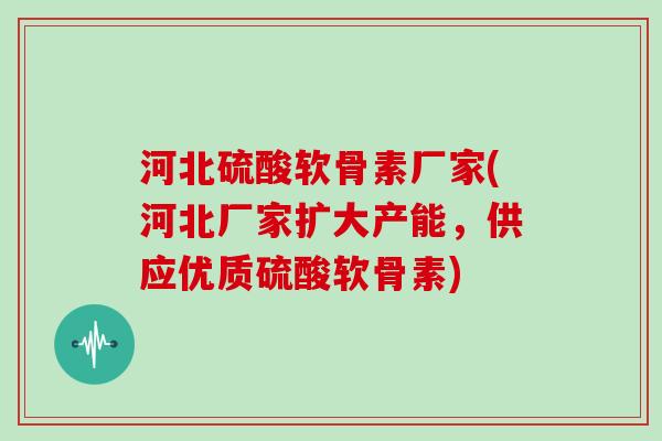 河北硫酸软骨素厂家(河北厂家扩大产能，供应优质硫酸软骨素)