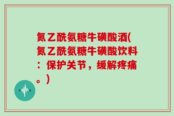 氮乙酰氨糖牛磺酸酒(氮乙酰氨糖牛磺酸饮料:保护关节,缓解。) 氮乙酰氨糖牛磺酸酒(氮乙酰氨糖牛磺酸饮料:保护关节,缓解。)