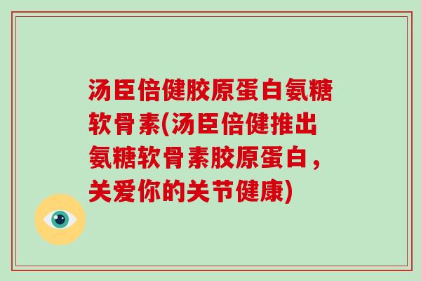 汤臣倍健胶原蛋白氨糖软骨素(汤臣倍健推出氨糖软骨素胶原蛋白,关爱你的关节健康) 汤臣倍健胶原蛋白氨糖软骨素(汤臣倍健推出氨糖软骨素胶原蛋白,关爱你的关节健康)