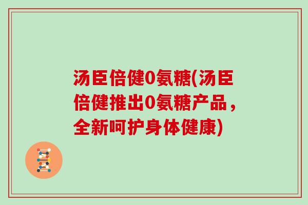 汤臣倍健0氨糖(汤臣倍健推出0氨糖产品,全新呵护身体健康) 汤臣倍健0氨糖(汤臣倍健推出0氨糖产品,全新呵护身体健康)