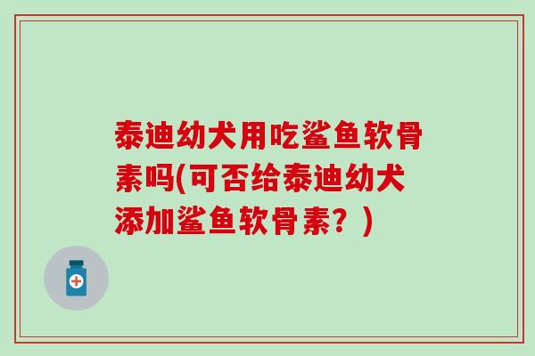 泰迪幼犬用吃鲨鱼软骨素吗(可否给泰迪幼犬添加鲨鱼软骨素?) 泰迪幼犬用吃鲨鱼软骨素吗(可否给泰迪幼犬添加鲨鱼软骨素?)