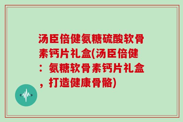 汤臣倍健氨糖硫酸软骨素钙片礼盒(汤臣倍健：氨糖软骨素钙片礼盒，打造健康骨骼)
