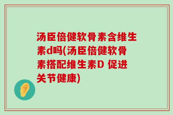 汤臣倍健软骨素含维生素d吗(汤臣倍健软骨素搭配维生素D 促进关节健康) 汤臣倍健软骨素含维生素d吗(汤臣倍健软骨素搭配维生素D 促进关节健康)